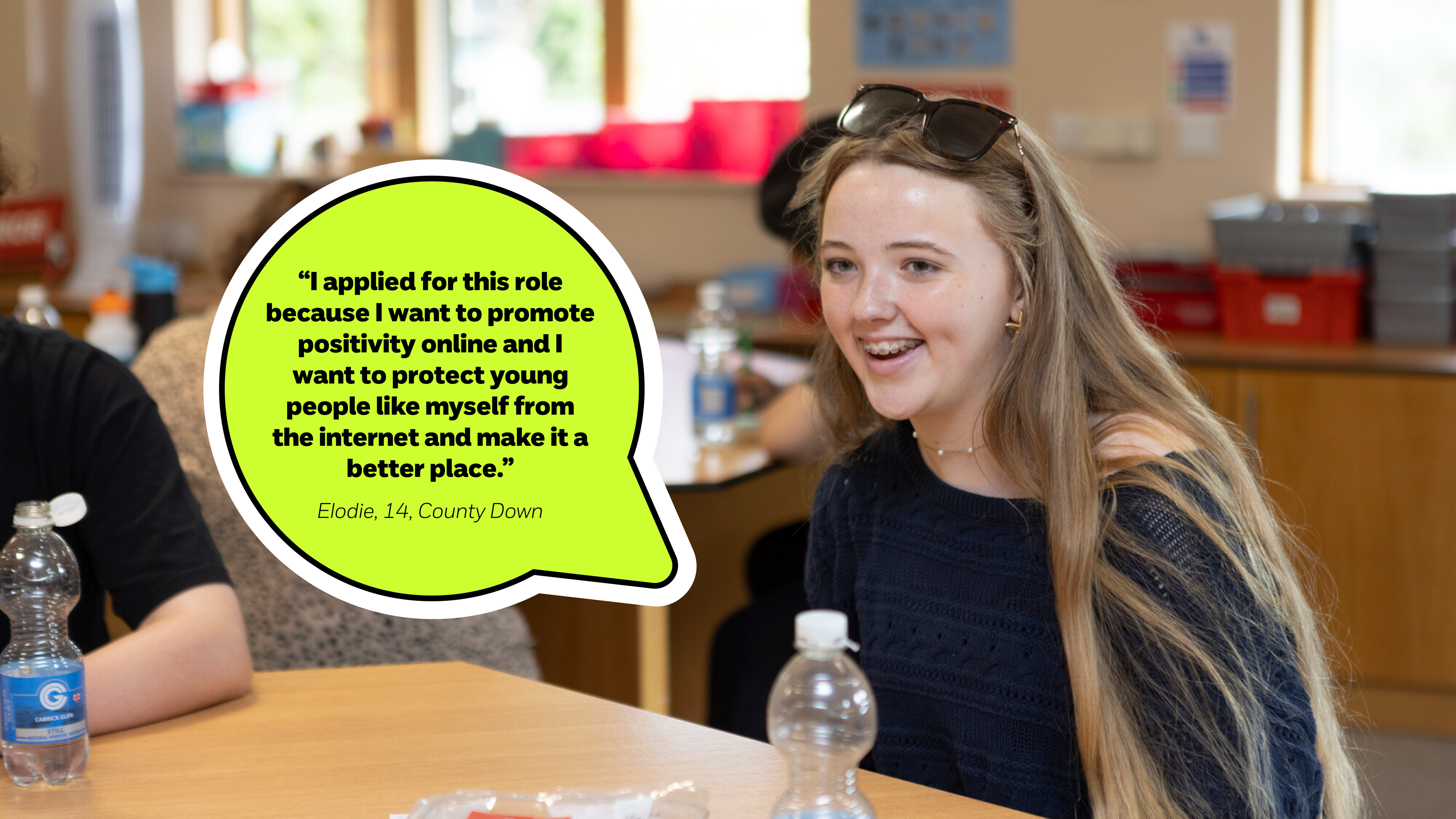 "I applied for this role because I want to promote positivity online and I want to protect young people like myself from the internet and make it a better place." Elodie, 14, County Down